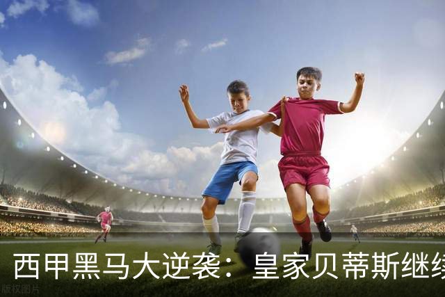 西甲黑马大逆袭：皇家贝蒂斯继续狂奔，积分直追白衣军团！